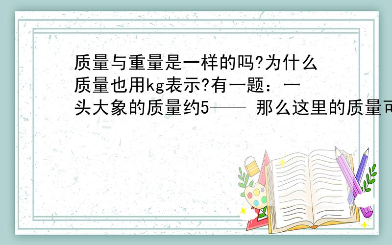 质量与重量是一样的吗?为什么质量也用kg表示?有一题：一头大象的质量约5—— 那么这里的质量可以理解成重量和质量分别是什么概念?