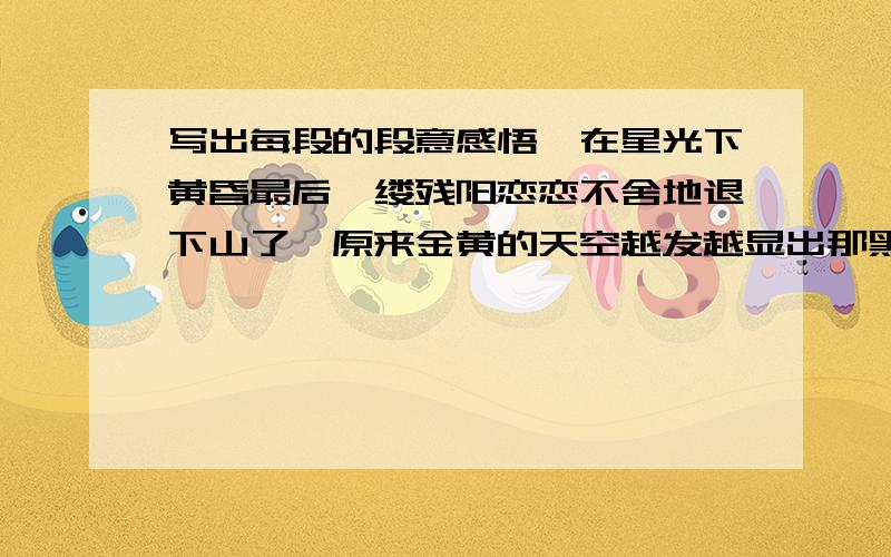 写出每段的段意感悟,在星光下黄昏最后一缕残阳恋恋不舍地退下山了,原来金黄的天空越发越显出那黑色的神秘.皎洁的月亮已经挂在天的那边,无数发出微弱银光的星星点缀着天空.银光下,我