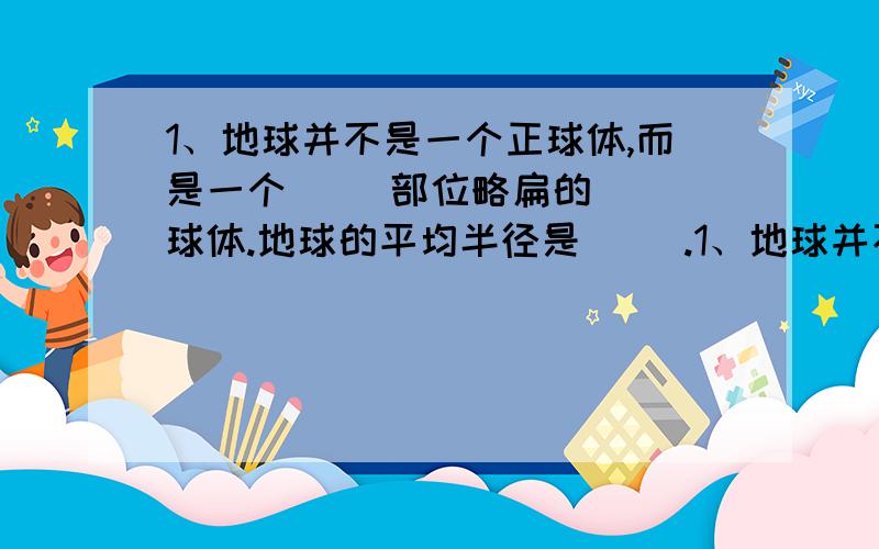 1、地球并不是一个正球体,而是一个( )部位略扁的( )球体.地球的平均半径是( ).1、地球并不是一个正球体,而是一个( )部位略扁的( )球体.4、纬线指示( )方向,经线又叫( ),指示( )方向.5、北纬23.5