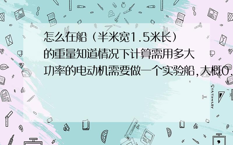 怎么在船（半米宽1.5米长）的重量知道情况下计算需用多大功率的电动机需要做一个实验船,大概0.5米宽1.5米长,船上会有一些传感器,知道它的重量,想根据这个选一个合适功率的电动机,船的