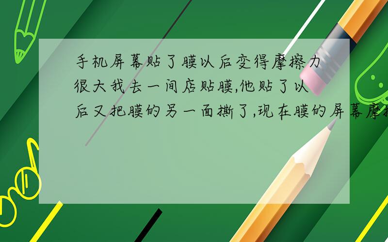 手机屏幕贴了膜以后变得摩擦力很大我去一间店贴膜,他贴了以后又把膜的另一面撕了,现在膜的屏幕摩擦力很大,划屏都没法,除了换膜有啥好法吗