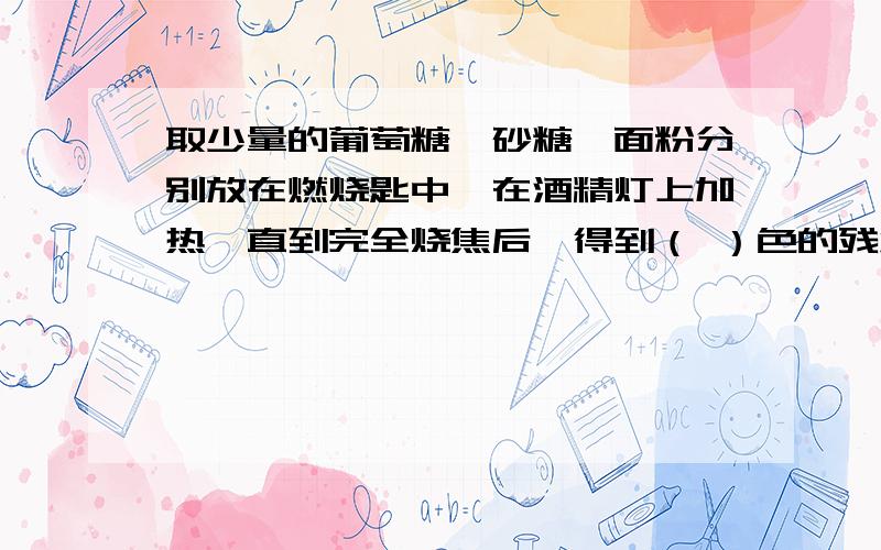 取少量的葡萄糖、砂糖、面粉分别放在燃烧匙中,在酒精灯上加热,直到完全烧焦后,得到（ ）色的残渣.讨论上述现象说明了什么?