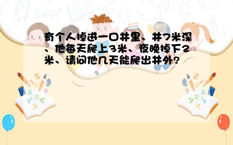 有个人掉进一口井里、井7米深、他每天爬上3米、夜晚掉下2米、请问他几天能爬出井外?