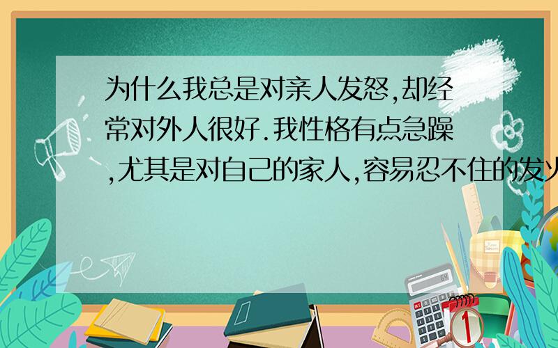 为什么我总是对亲人发怒,却经常对外人很好.我性格有点急躁,尤其是对自己的家人,容易忍不住的发火.对家人说话的语气越来越差,很不耐烦的样子,就是家里如果家人啰嗦我就会感觉不耐烦,