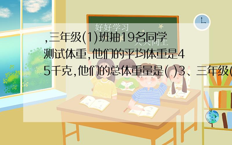 ,三年级(1)班抽19名同学测试体重,他们的平均体重是45千克,他们的总体重量是( )3、三年级(1)班抽19名同学测试体重，他们的平均体重是45千克，他们的总体重量是( ) 千克。A．350 B．400 C．450