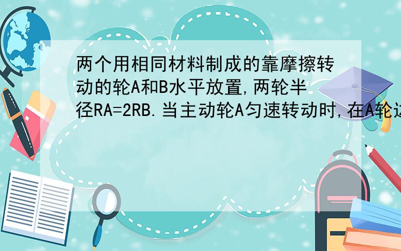 两个用相同材料制成的靠摩擦转动的轮A和B水平放置,两轮半径RA=2RB.当主动轮A匀速转动时,在A轮边缘上放置的小木块恰能相对静止在A轮边缘上.若将小木块放在B轮上,欲使木块相对B轮也静止,则