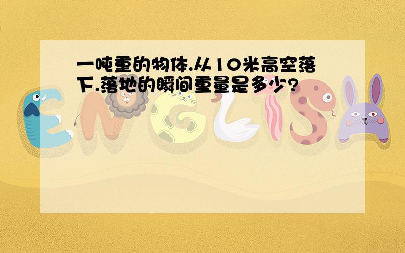 一吨重的物体.从10米高空落下.落地的瞬间重量是多少?