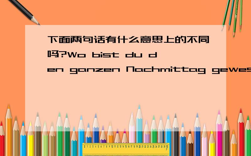 下面两句话有什么意思上的不同吗?Wo bist du den ganzen Nachmittag gewesen?Wo warst du den ganzen Nachmittag?Danke!