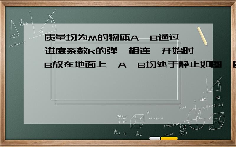 质量均为M的物体A,B通过一进度系数k的弹簧相连,开始时B放在地面上,A,B均处于静止如图,质量均为m的物体A、B通过一劲度系数为K的弹簧相连,开始时B放在地面上,A、B均处于静止状态,现通过细绳