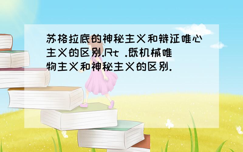 苏格拉底的神秘主义和辩证唯心主义的区别.Rt .既机械唯物主义和神秘主义的区别.