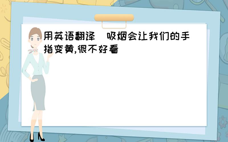 用英语翻译（吸烟会让我们的手指变黄,很不好看）