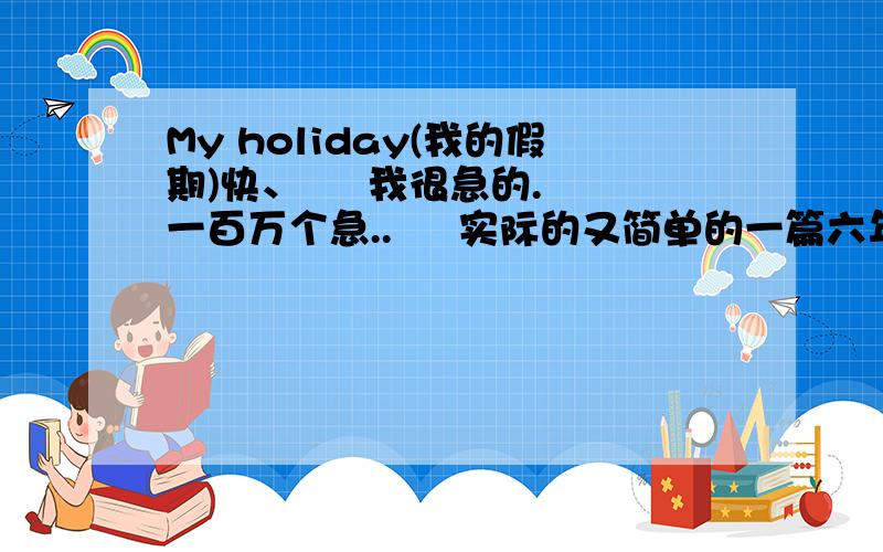 My holiday(我的假期)快、     我很急的.一百万个急..     实际的又简单的一篇六年级第二学期过去式的英语小作文.      我只等一个钟,快哦!     救命啊...大家,帮帮忙!     谢谢.要有翻译的哦!