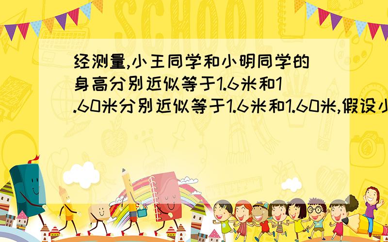 经测量,小王同学和小明同学的身高分别近似等于1.6米和1.60米分别近似等于1.6米和1.60米,假设小王和小明的准确身高分别为a米和b米,请探究a,b的范围,他们的身高最多相差多少米?