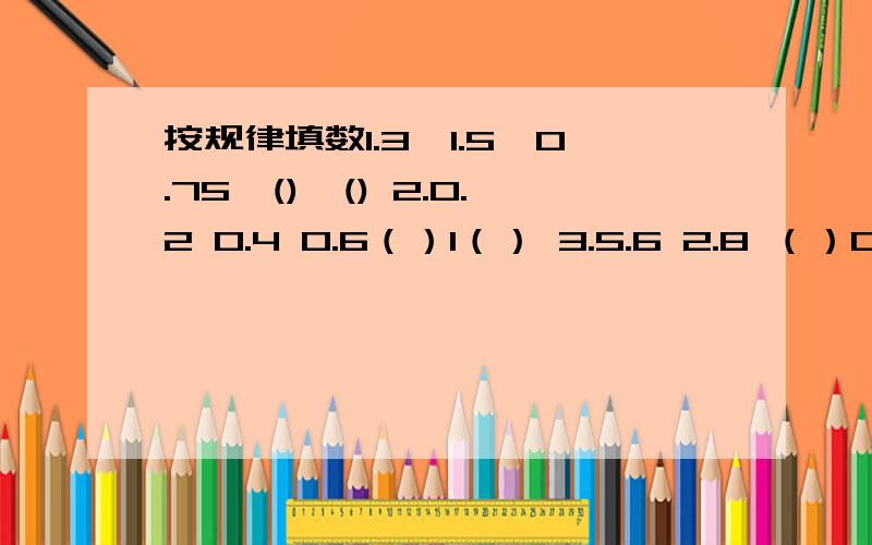 按规律填数1.3,1.5,0.75,(),() 2.0.2 0.4 0.6（）1（） 3.5.6 2.8 （）0.7（）（）一1.3,1.5,0.75,()，()二 2.0.2 0.4 0.6（）1（）三 3.5.6 2.8 （）0.7（）（） （标题号）