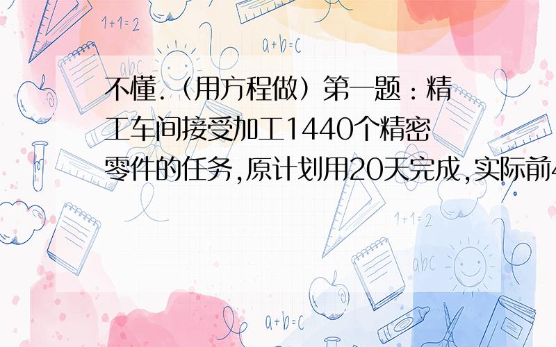 不懂.（用方程做）第一题：精工车间接受加工1440个精密零件的任务,原计划用20天完成,实际前4天就加工出360个,照这样的工作效率可以提前几天完成任务?第二题：粮店运来大米、面粉共3700千