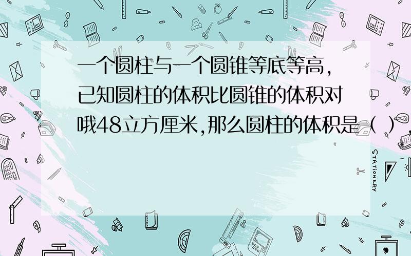 一个圆柱与一个圆锥等底等高,已知圆柱的体积比圆锥的体积对哦48立方厘米,那么圆柱的体积是（ ）,圆锥的一个圆柱与一个圆锥等底等高,已知圆柱的体积比圆锥的体积对哦48立方厘米,那么圆