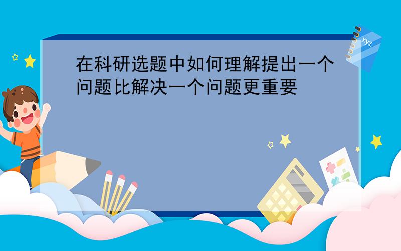 在科研选题中如何理解提出一个问题比解决一个问题更重要