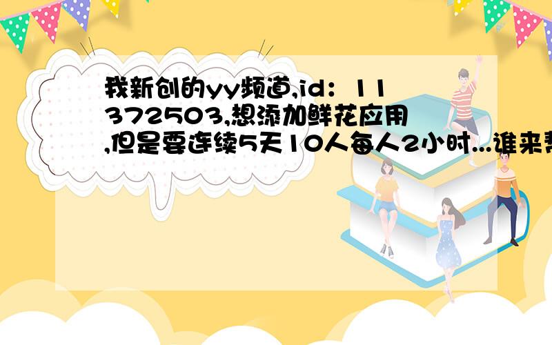 我新创的yy频道,id：11372503,想添加鲜花应用,但是要连续5天10人每人2小时...谁来帮个忙