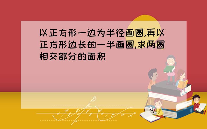 以正方形一边为半径画圆,再以正方形边长的一半画圆,求两圆相交部分的面积