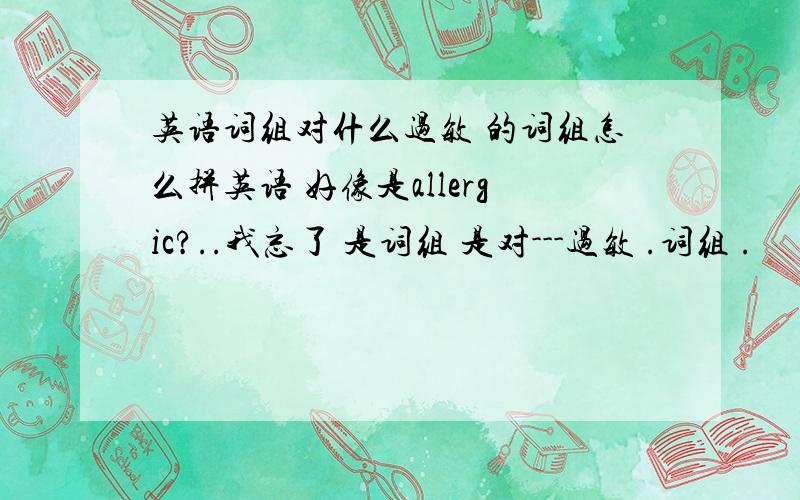 英语词组对什么过敏 的词组怎么拼英语 好像是allergic?..我忘了 是词组 是对---过敏 .词组 .