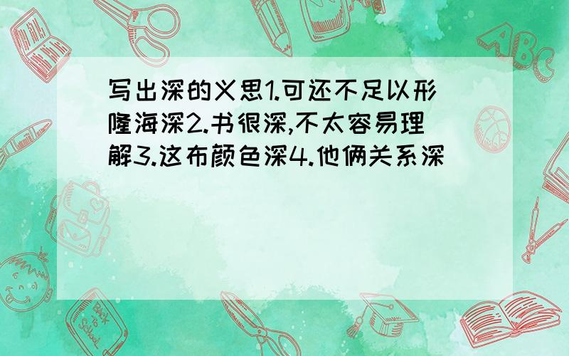 写出深的义思1.可还不足以形隆海深2.书很深,不太容易理解3.这布颜色深4.他俩关系深