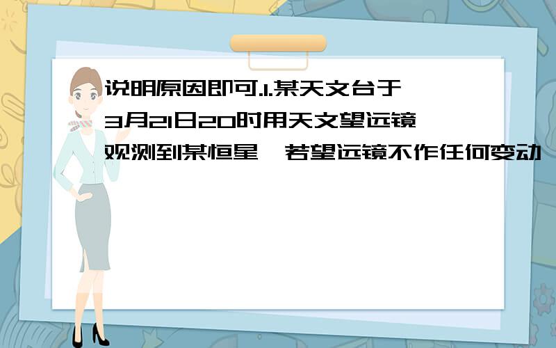 说明原因即可.1.某天文台于3月21日20时用天文望远镜观测到某恒星,若望远镜不作任何变动,则3月22日再次观测到该恒星的时间是A.19时3分56秒.B.19时56分4秒.C.20时.D.20时3分56秒（答案为“B”.请写