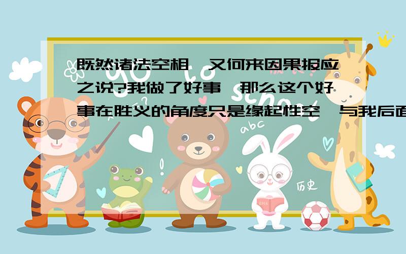 既然诸法空相,又何来因果报应之说?我做了好事,那么这个好事在胜义的角度只是缘起性空,与我后面获得的福报有何关系?反之,恶事也应当如此.无善恶,无因果报应,更无业力牵引之说.也就是万