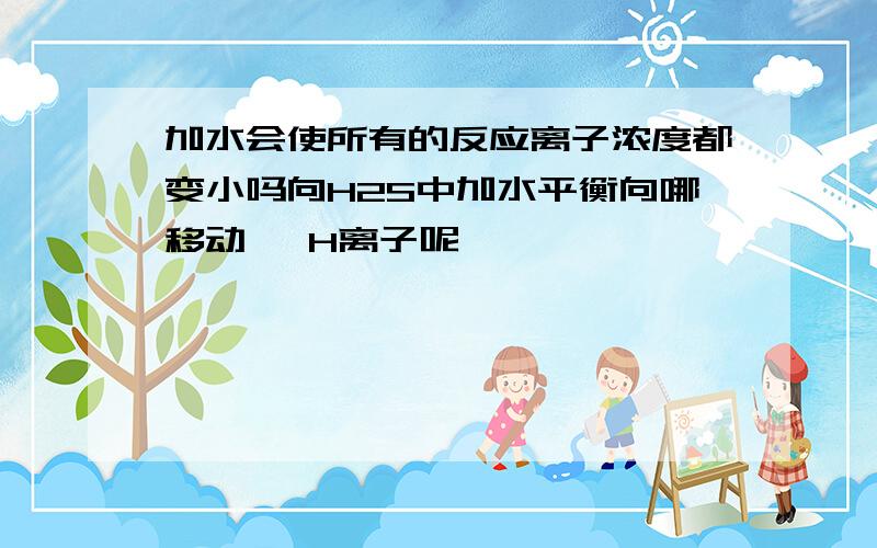 加水会使所有的反应离子浓度都变小吗向H2S中加水平衡向哪移动   H离子呢