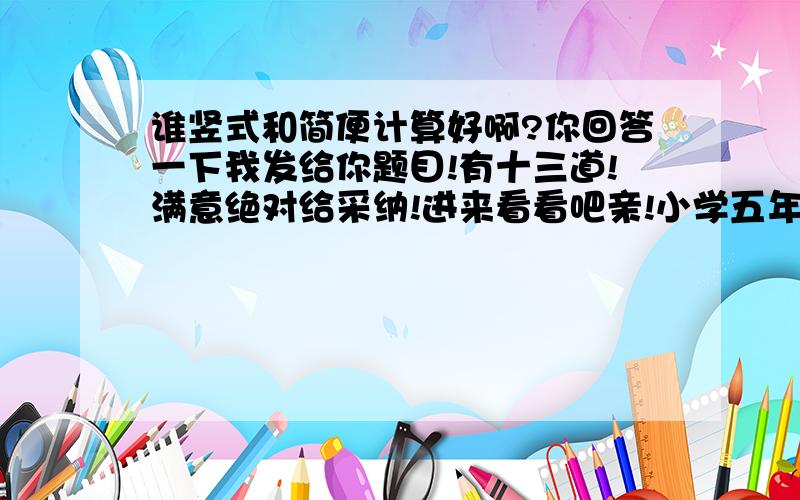 谁竖式和简便计算好啊?你回答一下我发给你题目!有十三道!满意绝对给采纳!进来看看吧亲!小学五年级数学!