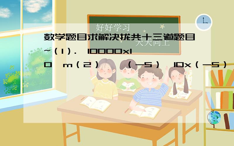 数学题目求解决拢共十三道题目~（1）.  10000x10^m（2）    （-5）^10x（-5）^2  x5^3（3）（x-2)^2n-1 x (2-x)^2n+1+ (x-2)^4n  (4)   a^x=2,  a^y=3 求a^2x+3y（5）  y^2 X y^m-2+y X y^m-1-y^3 X y^m-3  (6)   m^3Xm^6+(-m^3)^3  (7)