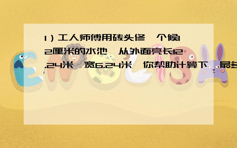 1）工人师傅用砖头修一个候12厘米的水池,从外面亮长12.24米,宽6.24米,你帮助计算下,最多装多少立方米的水?2）用一块体积为0.5分米的正方体盒子,这盒子最多可以装多少毫升水?3）一个正方体