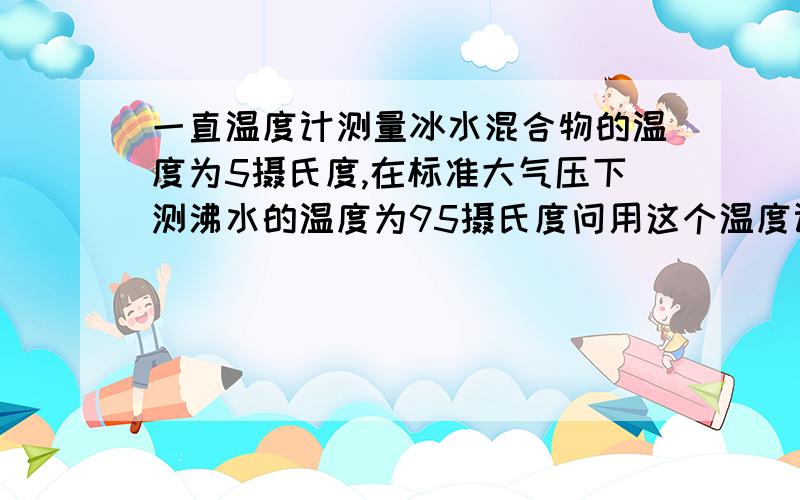 一直温度计测量冰水混合物的温度为5摄氏度,在标准大气压下测沸水的温度为95摄氏度问用这个温度计测得温度为23摄氏度,则实际温度为多少?这个温度计的温度值同原刻度值相同的是多少摄