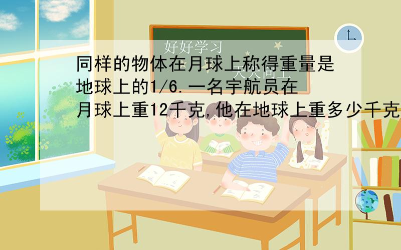 同样的物体在月球上称得重量是地球上的1/6.一名宇航员在月球上重12千克,他在地球上重多少千克