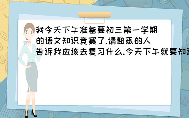 我今天下午准备要初三第一学期的语文知识竞赛了.请熟悉的人告诉我应该去复习什么.今天下午就要知识竞赛了.时间很紧,请熟悉初三第一学期语文知识竞赛的人告诉我该去复习什么 怎样复