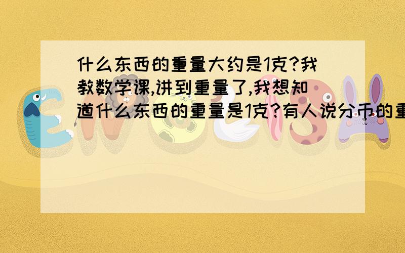 什么东西的重量大约是1克?我教数学课,讲到重量了,我想知道什么东西的重量是1克?有人说分币的重量是1克,我想知道是几分的分币重1克?另外,还有什么东西的重量也是1克?或大约是1克?因为，