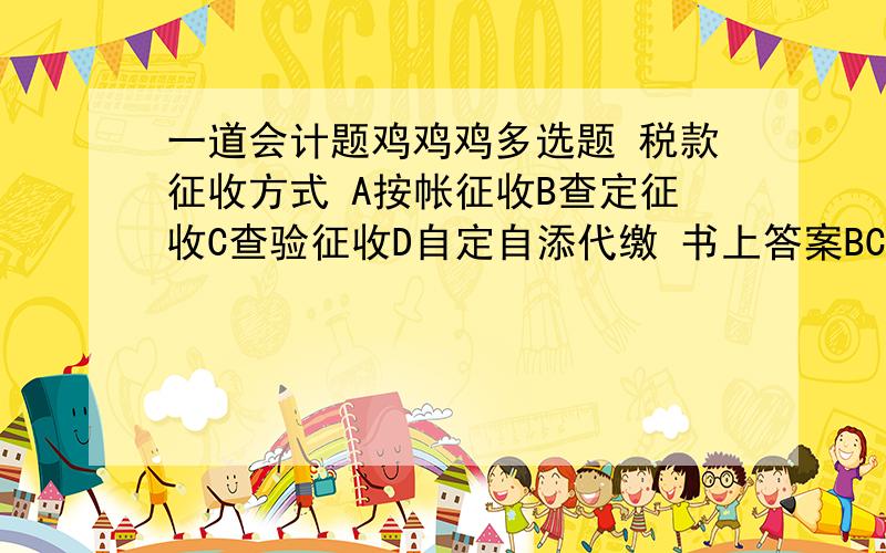 一道会计题鸡鸡鸡多选题 税款征收方式 A按帐征收B查定征收C查验征收D自定自添代缴 书上答案BCD我怎么觉得是ABC 应该是什么呀?