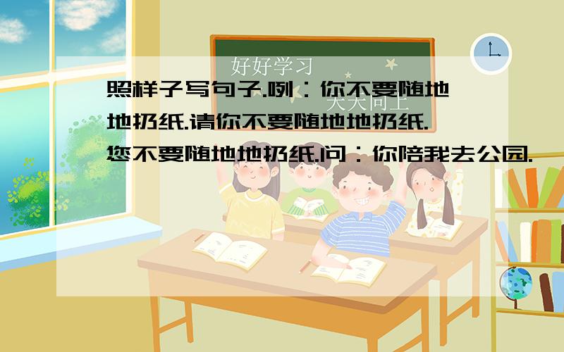 照样子写句子.咧：你不要随地地扔纸.请你不要随地地扔纸.您不要随地地扔纸.问：你陪我去公园.