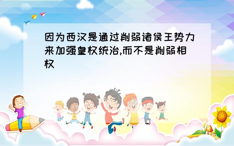 因为西汉是通过削弱诸侯王势力来加强皇权统治,而不是削弱相权