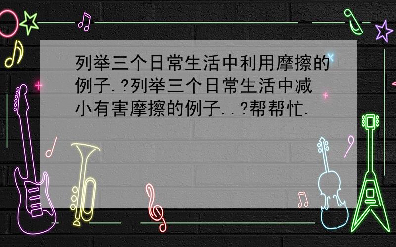 列举三个日常生活中利用摩擦的例子.?列举三个日常生活中减小有害摩擦的例子..?帮帮忙.