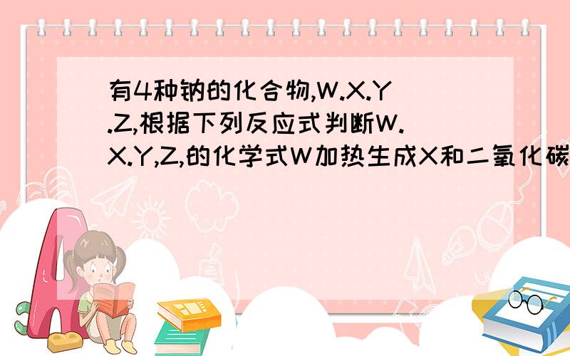 有4种钠的化合物,W.X.Y.Z,根据下列反应式判断W.X.Y,Z,的化学式W加热生成X和二氧化碳和水,Z和二氧化碳生成X和氧气,Z和水生成Y和氧气,X和氢氧化钙生成Y和碳酸钙WXYZ分别是什么