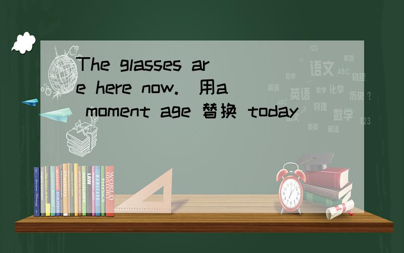 The glasses are here now.(用a moment age 替换 today)