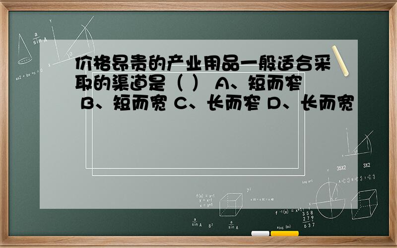 价格昂贵的产业用品一般适合采取的渠道是（ ） A、短而窄 B、短而宽 C、长而窄 D、长而宽