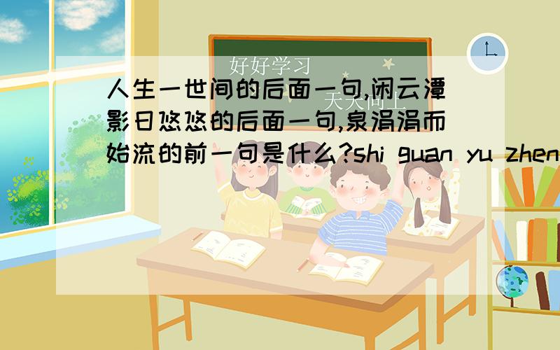 人生一世间的后面一句,闲云潭影日悠悠的后面一句,泉涓涓而始流的前一句是什么?shi guan yu zhen xi shi jian de ming ju a