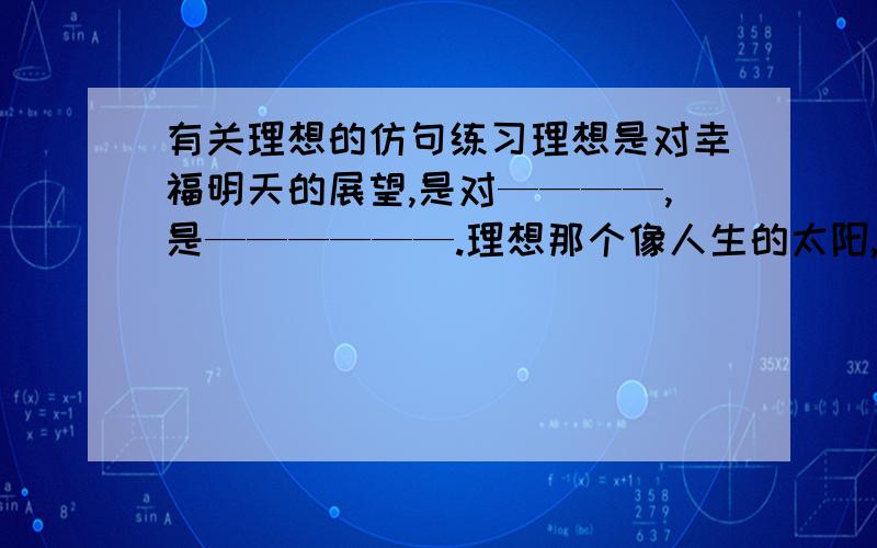 有关理想的仿句练习理想是对幸福明天的展望,是对————,是——————.理想那个像人生的太阳,照亮前进的道路；像——————,——————.理想就像罗盘,引导人生的航船的方向；