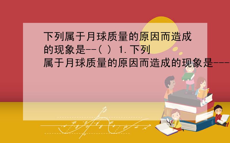 下列属于月球质量的原因而造成的现象是--( ) 1.下列属于月球质量的原因而造成的现象是---------------------------------( )A.月球上找不到一草一木 B.月球上环形山众多C.月球上一蹦5米多高 D.月球上