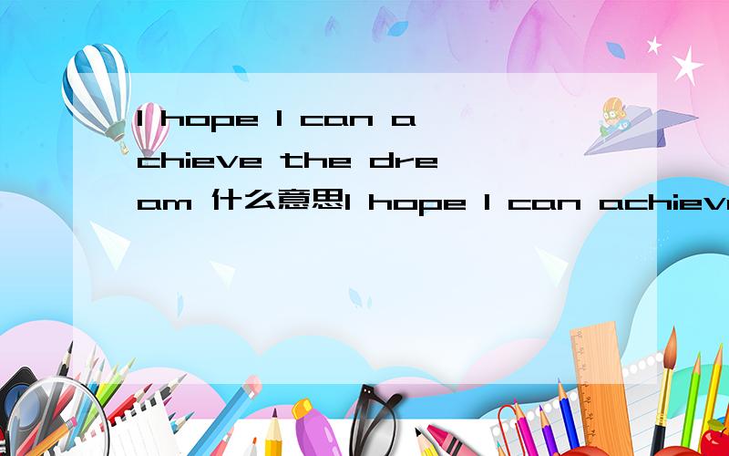 I hope I can achieve the dream 什么意思I hope I can achieve the dream ~ I hope my professional courses and specialized courses are very good ~ want my family to be safe, my mother happy ~ so many years to come. Not this year.   是什么意思
