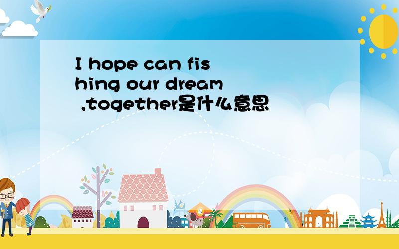 I hope can fishing our dream ,together是什么意思