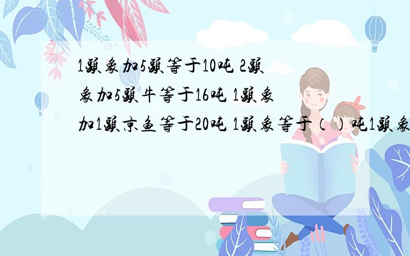 1头象加5头等于10吨 2头象加5头牛等于16吨 1头象加1头京鱼等于20吨 1头象等于（）吨1头象加5头等于10吨2头象加5头牛等于16吨1头象加1头京鱼等于20吨1头象等于（）吨1头京鱼等于（）吨