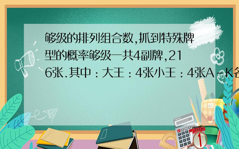 够级的排列组合数,抓到特殊牌型的概率够级一共4副牌,216张.其中：大王：4张小王：4张A-K各16张.不区分花色,请问有多少种组合.抓到2个王,3个2的概率?抓到4个王,5个2的概率?……一共6个人玩，