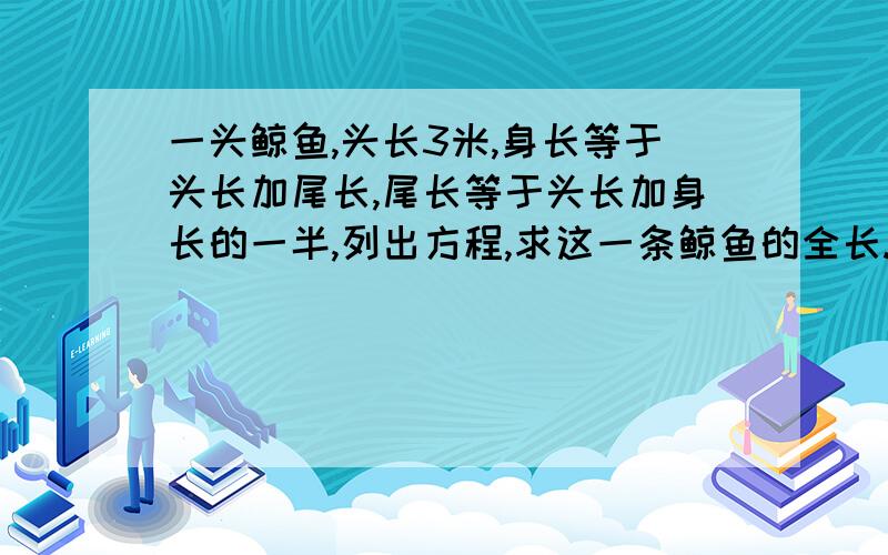 一头鲸鱼,头长3米,身长等于头长加尾长,尾长等于头长加身长的一半,列出方程,求这一条鲸鱼的全长.